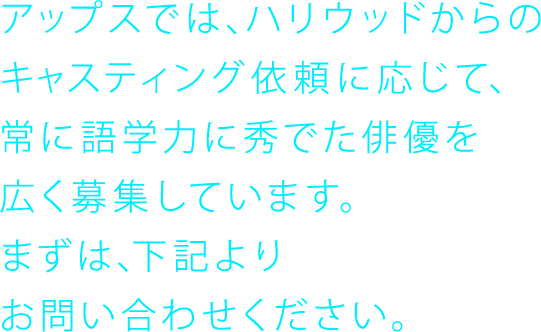 アップスでは、ハリウッドからのキャスティング依頼に応じて、常に語学力に秀でた俳優を広く募集しています。まずは、下記よりお問い合わせください。